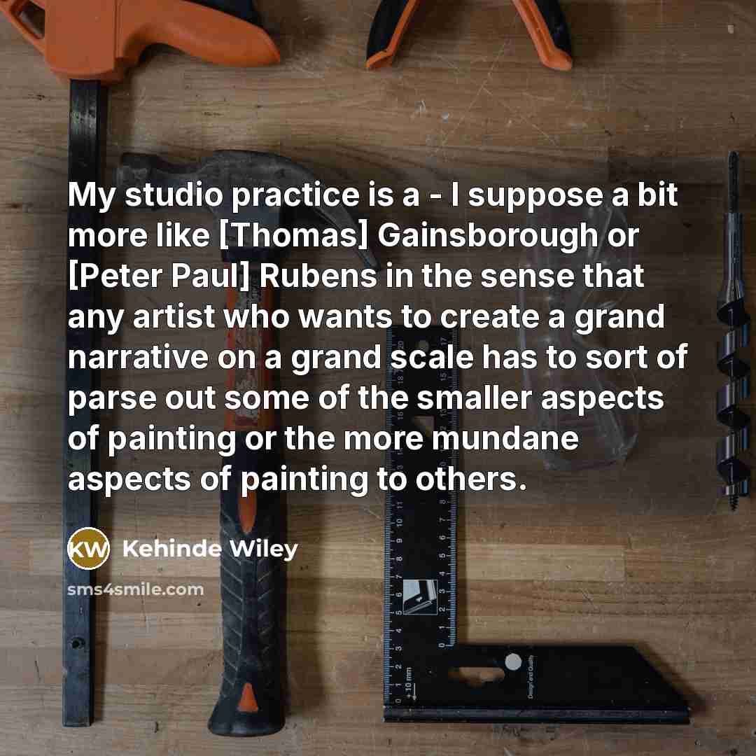 “My studio practice is a - I suppose a bit more like [Thomas] Gainsborough or [Peter Paul] Rubens in the sense that any artist who wants to create a grand narrative on a grand scale has to sort of parse out some of the smaller aspects of painting or the more mundane aspects of painting to others.” quote by Kehinde Wiley