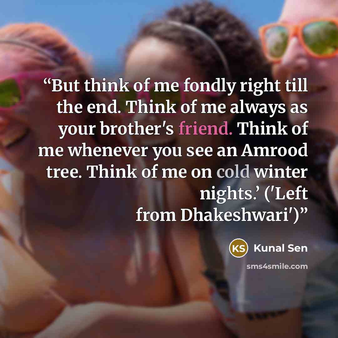“But think of me fondly right till the end. Think of me always as your brother's friend. Think of me whenever you see an Amrood tree. Think of me on cold winter nights.’ ('Left from Dhakeshwari')” quote by Kunal Sen