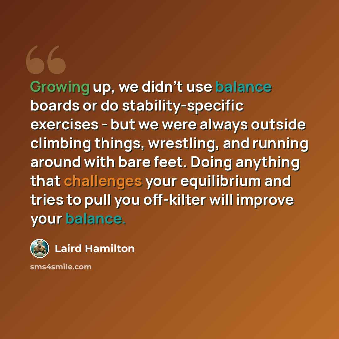 “Growing up, we didn't use balance boards or do stability-specific exercises - but we were always outside climbing things, wrestling, and running around with bare feet. Doing anything that challenges your equilibrium and tries to pull you off-kilter will improve your balance.” quote by Laird Hamilton