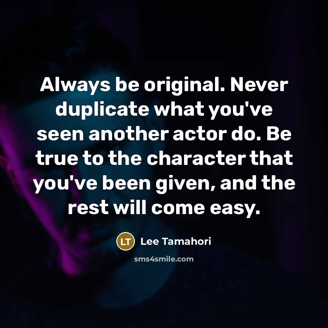 “Always be original. Never duplicate what you've seen another actor do. Be true to the character that you've been given, and the rest will come easy.” quote by Lee Tamahori