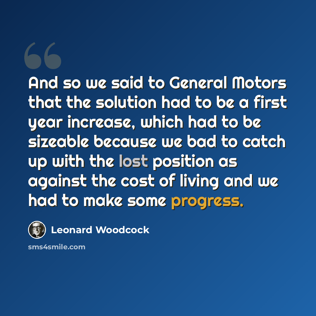 “And so we said to General Motors that the solution had to be a first year increase, which had to be sizeable because we bad to catch up with the lost position as against the cost of living and we had to make some progress.” quote by Leonard Woodcock