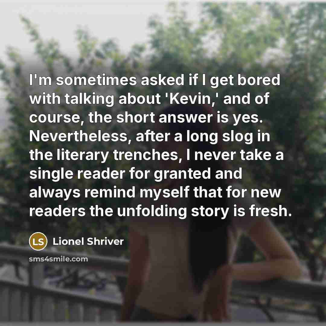 “I'm sometimes asked if I get bored with talking about 'Kevin,' and of course, the short answer is yes. Nevertheless, after a long slog in the literary trenches, I never take a single reader for granted and always remind myself that for new readers the unfolding story is fresh.” quote by Lionel Shriver