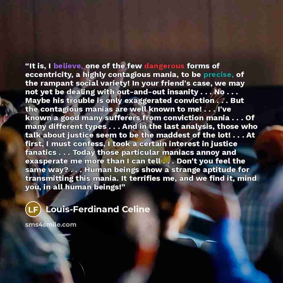 “It is, I believe, one of the few dangerous forms of eccentricity, a highly contagious mania, to be precise, of the rampant social variety! In your friend's case, we may not yet be dealing with out-and-out insanity . . . No . . . Maybe his trouble is only exaggerated conviction . . . But the…” quote by Louis-Ferdinand Céline