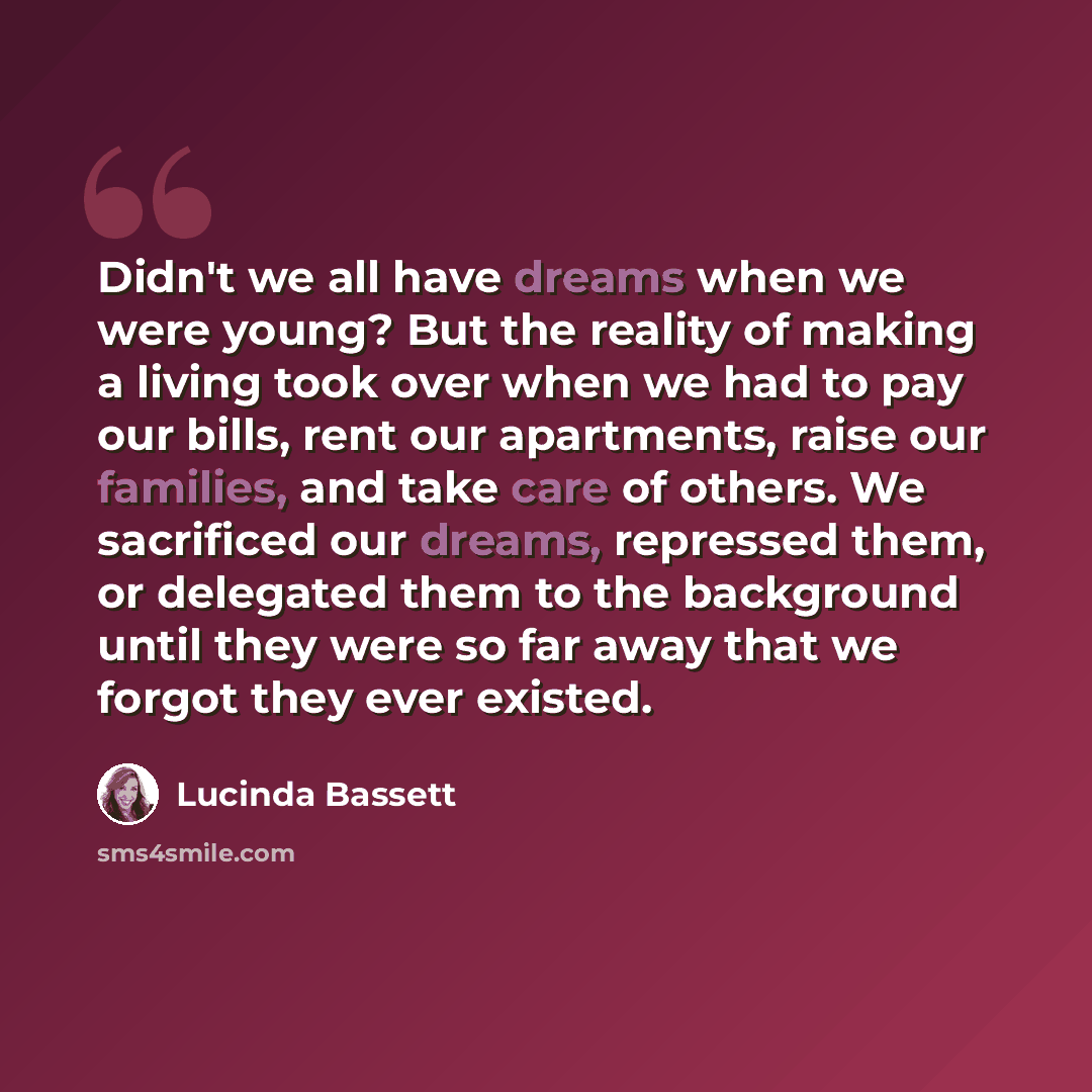 “Didn't we all have dreams when we were young? But the reality of making a living took over when we had to pay our bills, rent our apartments, raise our families, and take care of others. We sacrificed our dreams, repressed them, or delegated them to the background until they were so far away that…” quote by Lucinda Bassett