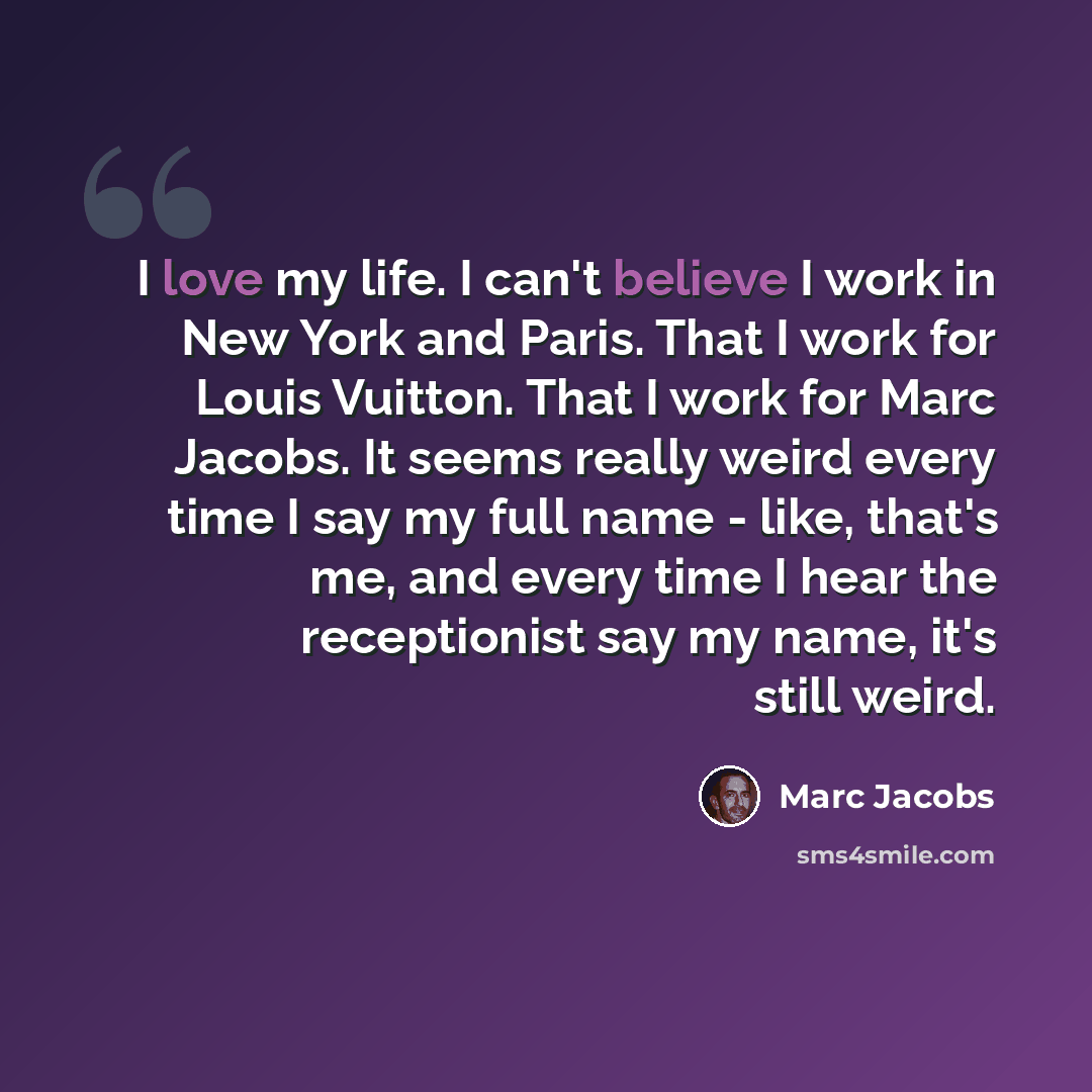 “I love my life. I can't believe I work in New York and Paris. That I work for Louis Vuitton. That I work for Marc Jacobs. It seems really weird every time I say my full name - like, that's me, and every time I hear the receptionist say my name, it's still weird.” quote by Marc Jacobs