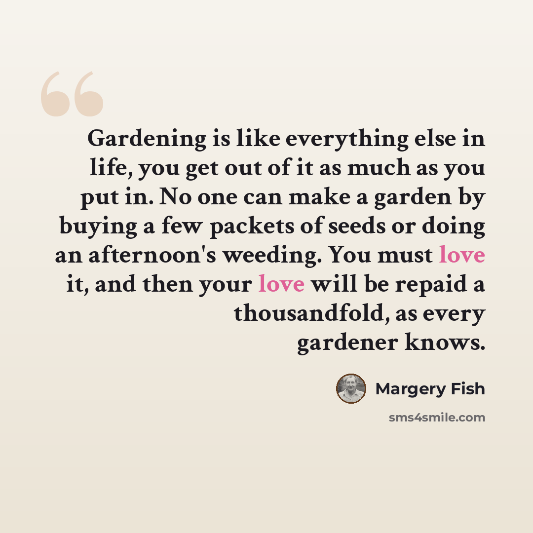“Gardening is like everything else in life, you get out of it as much as you put in. No one can make a garden by buying a few packets of seeds or doing an afternoon's weeding. You must love it, and then your love will be repaid a thousandfold, as every gardener knows.” quote by Margery Fish