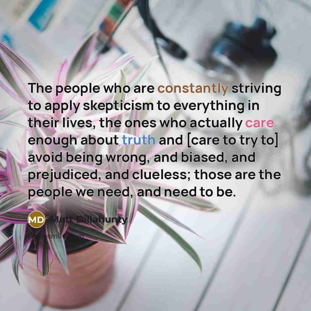 “The people who are constantly striving to apply skepticism to everything in their lives, the ones who actually care enough about truth and [care to try to] avoid being wrong, and biased, and prejudiced, and clueless; those are the people we need, and need to be.” quote by Matt Dillahunty