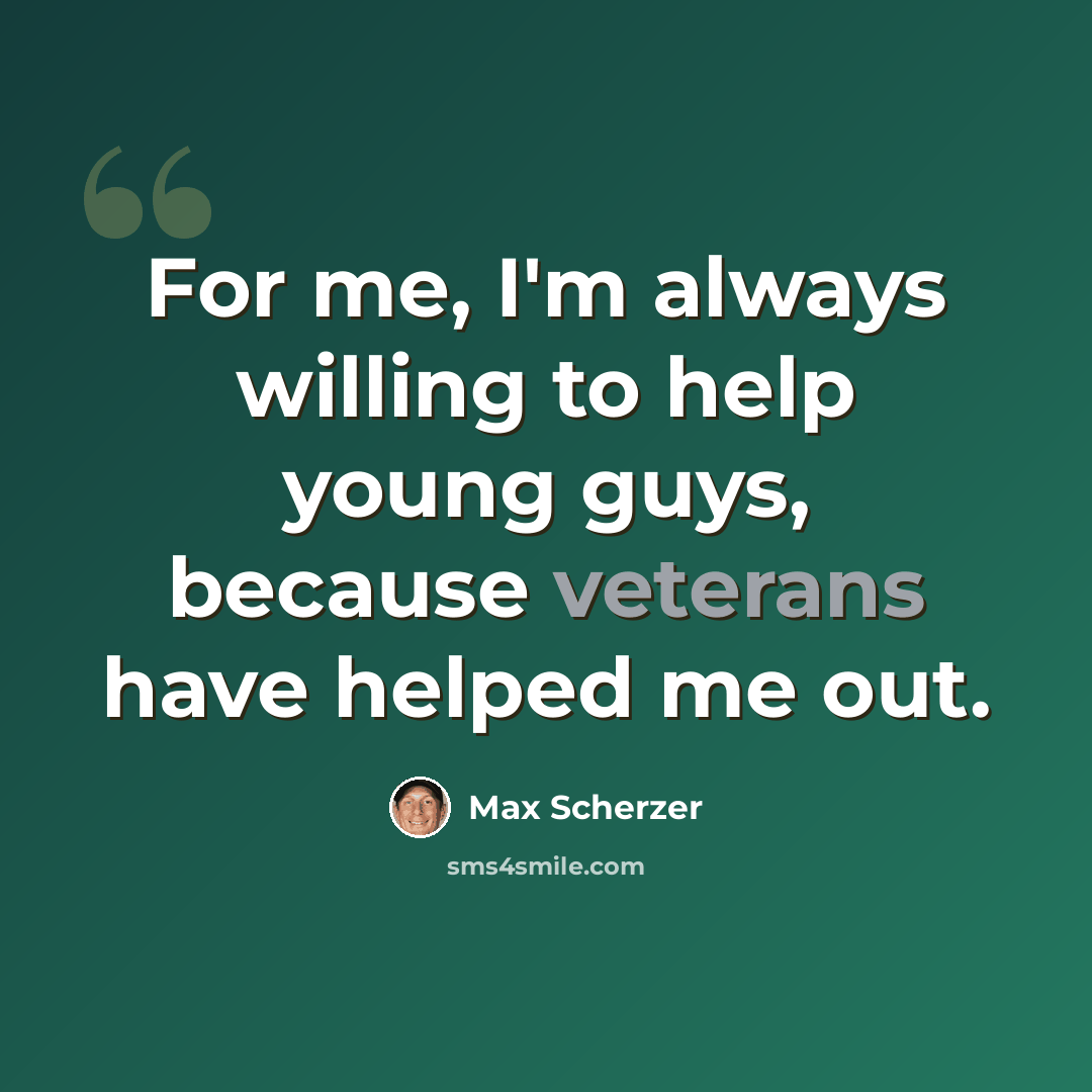 “For me, I'm always willing to help young guys, because veterans have helped me out.” quote by Max Scherzer