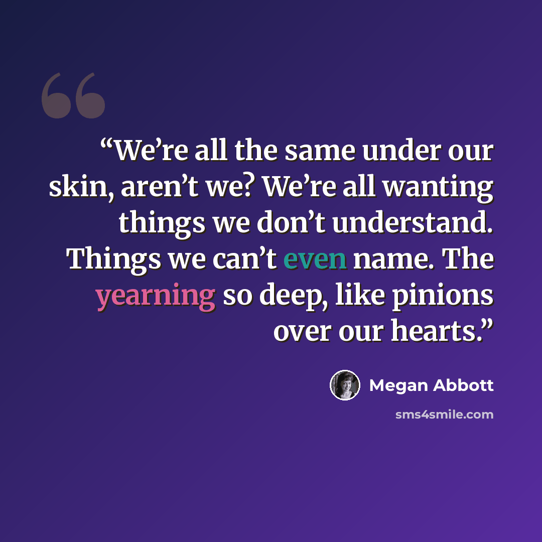 “We’re all the same under our skin, aren’t we? We’re all wanting things we don’t understand. Things we can’t even name. The yearning so deep, like pinions over our hearts.” quote by Megan Abbott