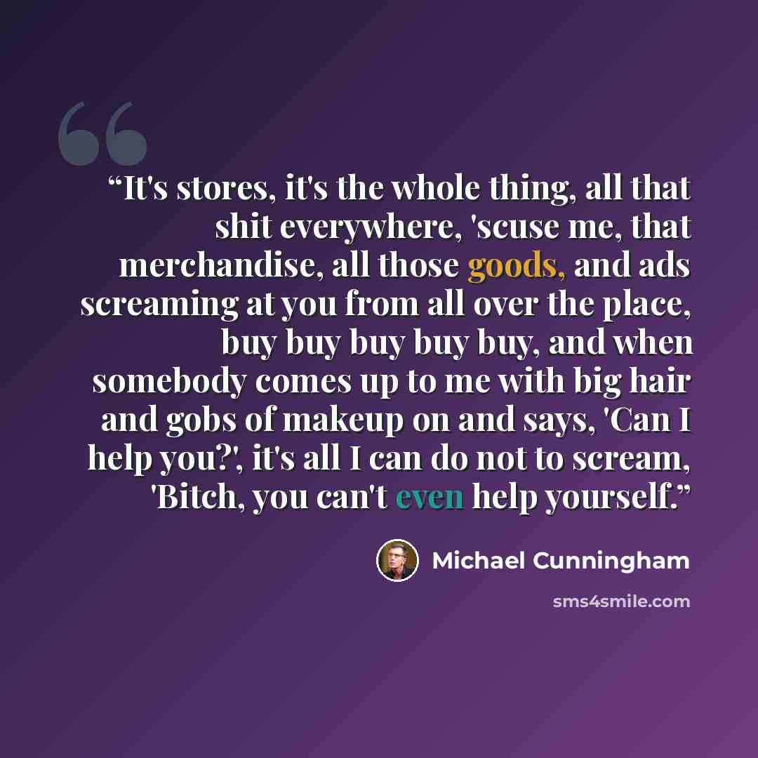 “It's stores, it's the whole thing, all that shit everywhere, 'scuse me, that merchandise, all those goods, and ads screaming at you from all over the place, buy buy buy buy buy, and when somebody comes up to me with big hair and gobs of makeup on and says, 'Can I help you?', it's all I can do not…” quote by Michael Cunningham
