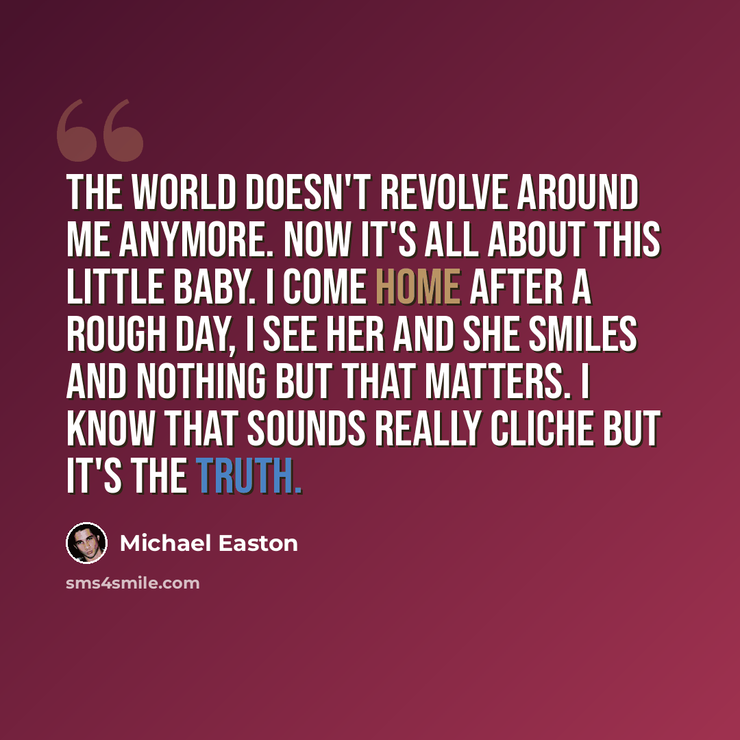 “The world doesn't revolve around me anymore. Now it's all about this little baby. I come home after a rough day, I see her and she smiles and nothing but that matters. I know that sounds really cliche but it's the truth.” quote by Michael Easton