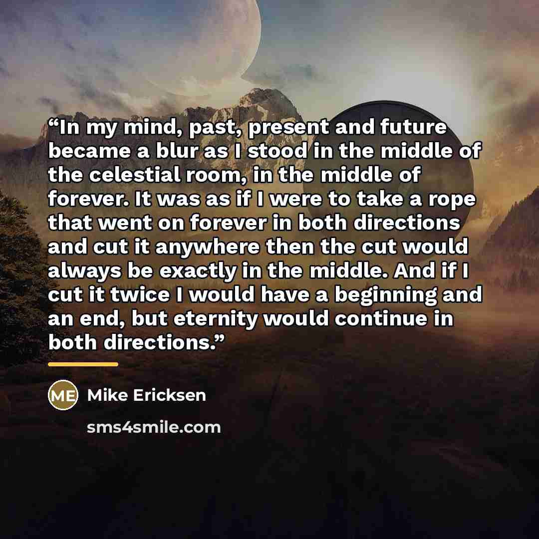 “In my mind, past, present and future became a blur as I stood in the middle of the celestial room, in the middle of forever. It was as if I were to take a rope that went on forever in both directions and cut it anywhere then the cut would always be exactly in the middle. And if I cut it twice I…” quote by Mike Ericksen