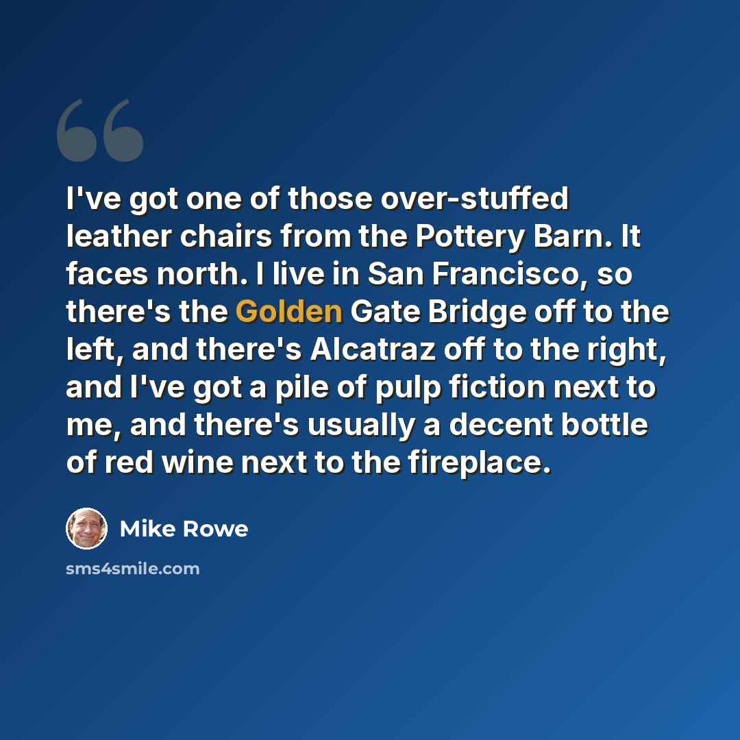 “I've got one of those over-stuffed leather chairs from the Pottery Barn. It faces north. I live in San Francisco, so there's the Golden Gate Bridge off to the left, and there's Alcatraz off to the right, and I've got a pile of pulp fiction next to me, and there's usually a decent bottle of red…” quote by Mike Rowe