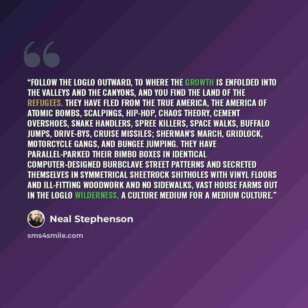 “Follow the loglo outward, to where the growth is enfolded into the valleys and the canyons, and you find the land of the refugees. They have fled from the true America, the America of atomic bombs, scalpings, hip-hop, chaos theory, cement overshoes, snake handlers, spree killers, space walks…” quote by Neal Stephenson