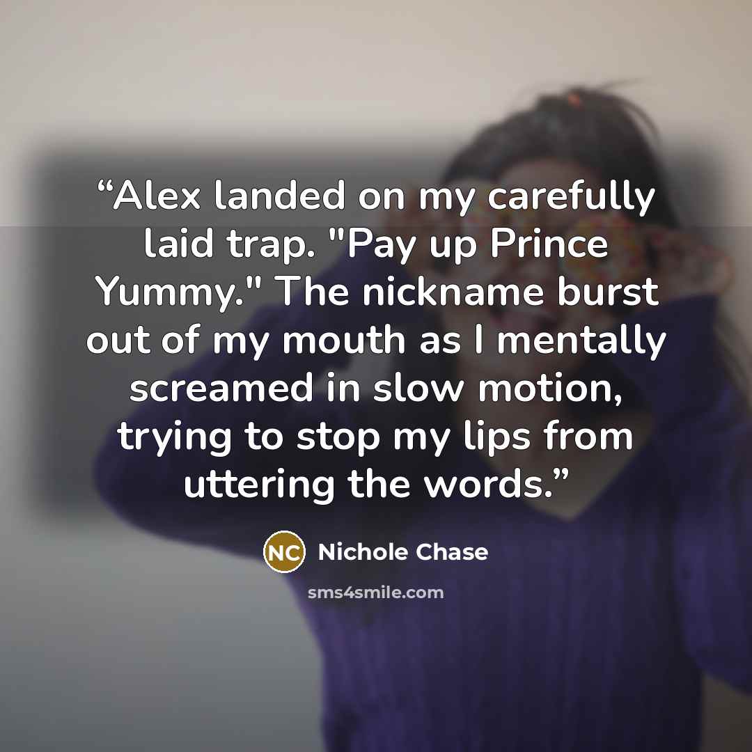 “Alex landed on my carefully laid trap. "Pay up Prince Yummy." The nickname burst out of my mouth as I mentally screamed in slow motion, trying to stop my lips from uttering the words.” quote by Nichole Chase