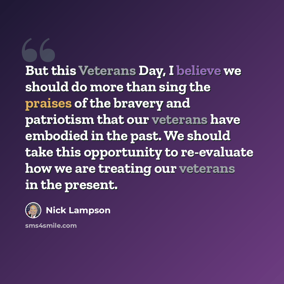 “But this Veterans Day, I believe we should do more than sing the praises of the bravery and patriotism that our veterans have embodied in the past. We should take this opportunity to re-evaluate how we are treating our veterans in the present.” quote by Nick Lampson