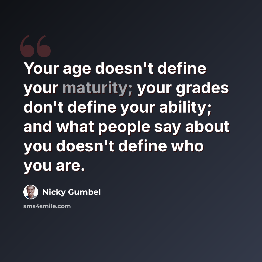“Your age doesn't define your maturity; your grades don't define your ability; and what people say about you doesn't define who you are.” quote by Nicky Gumbel