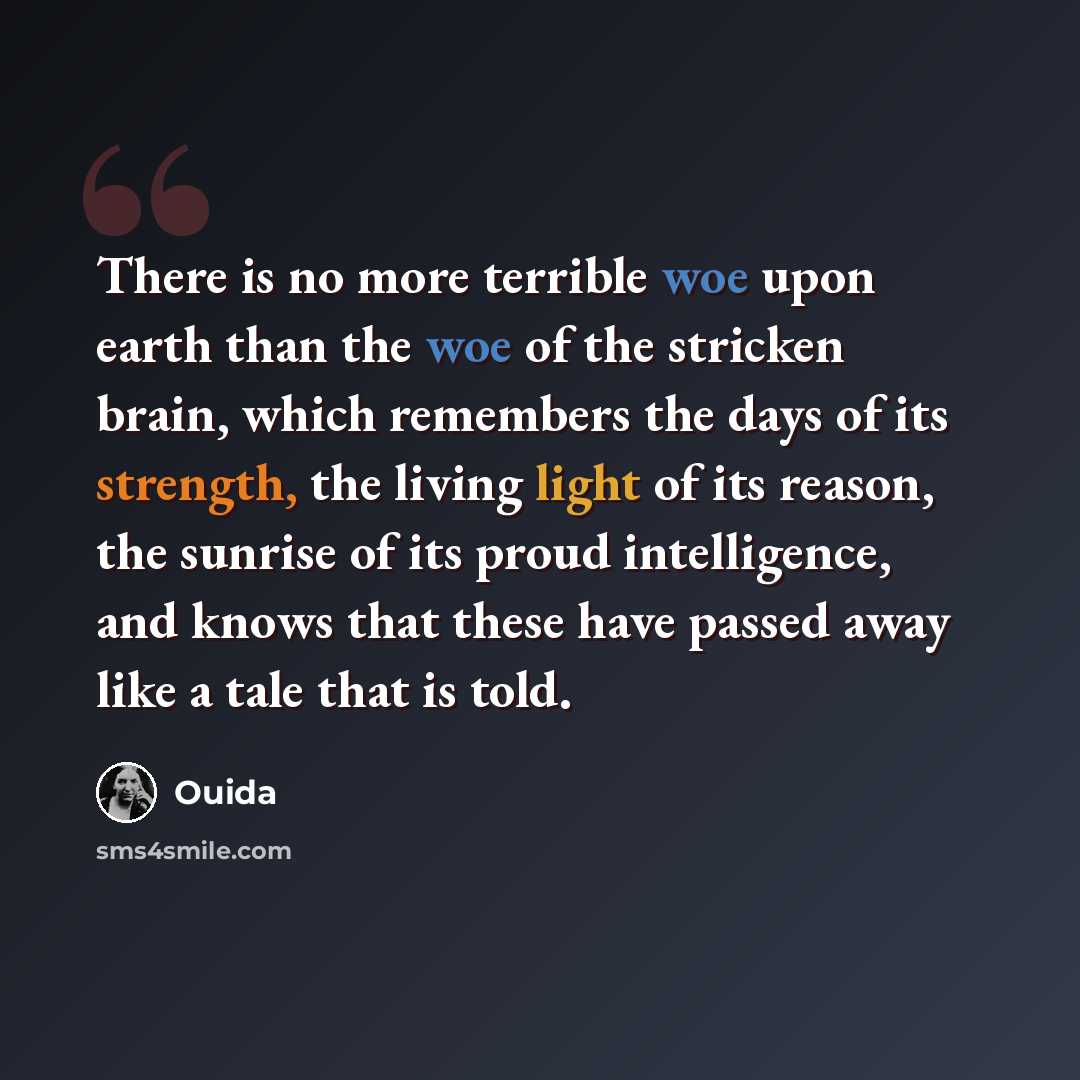 “There is no more terrible woe upon earth than the woe of the stricken brain, which remembers the days of its strength, the living light of its reason, the sunrise of its proud intelligence, and knows that these have passed away like a tale that is told.” quote by Ouida