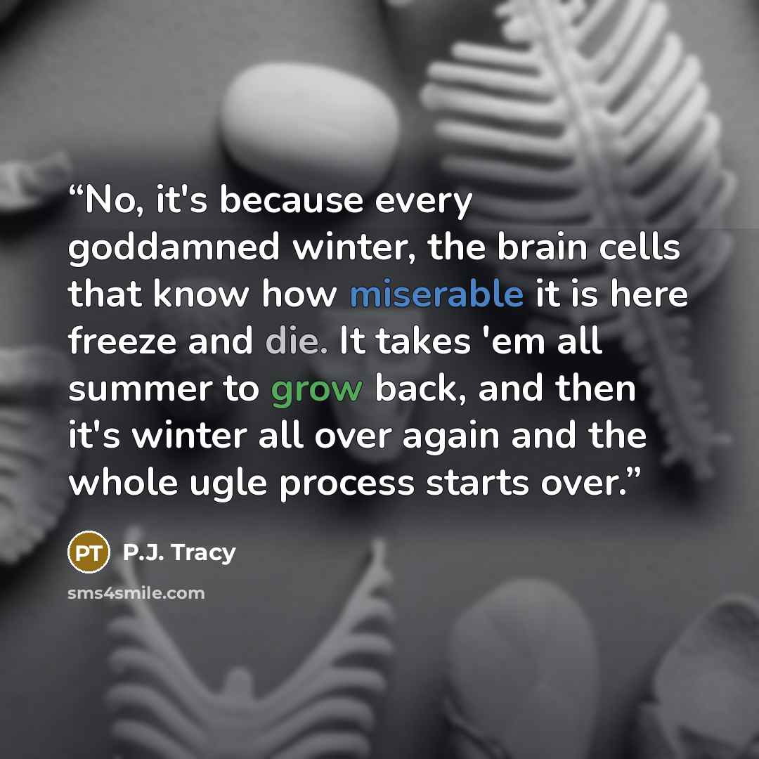 “No, it's because every goddamned winter, the brain cells that know how miserable it is here freeze and die. It takes 'em all summer to grow back, and then it's winter all over again and the whole ugle process starts over.” quote by P.J. Tracy