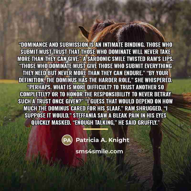 “Dominance and submission is an intimate binding. Those who submit must trust that those who dominate will never take more than they can give.” A sardonic smile twisted Ram’s lips. “Those who dominate must give those who submit everything they need but never more than they can endure.” “By your…” quote by Patricia A. Knight