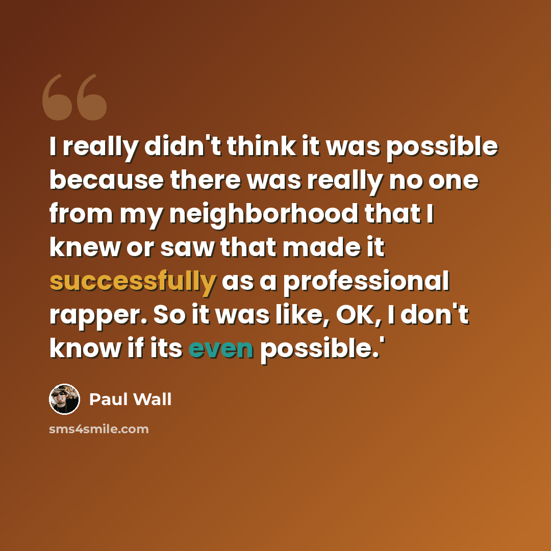 “I really didn't think it was possible because there was really no one from my neighborhood that I knew or saw that made it successfully as a professional rapper. So it was like, OK, I don't know if its even possible.'” quote by Paul Wall