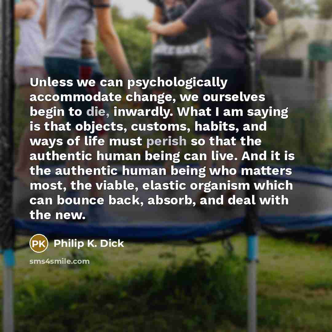“Unless we can psychologically accommodate change, we ourselves begin to die, inwardly. What I am saying is that objects, customs, habits, and ways of life must perish so that the authentic human being can live. And it is the authentic human being who matters most, the viable, elastic organism…” quote by Philip K. Dick