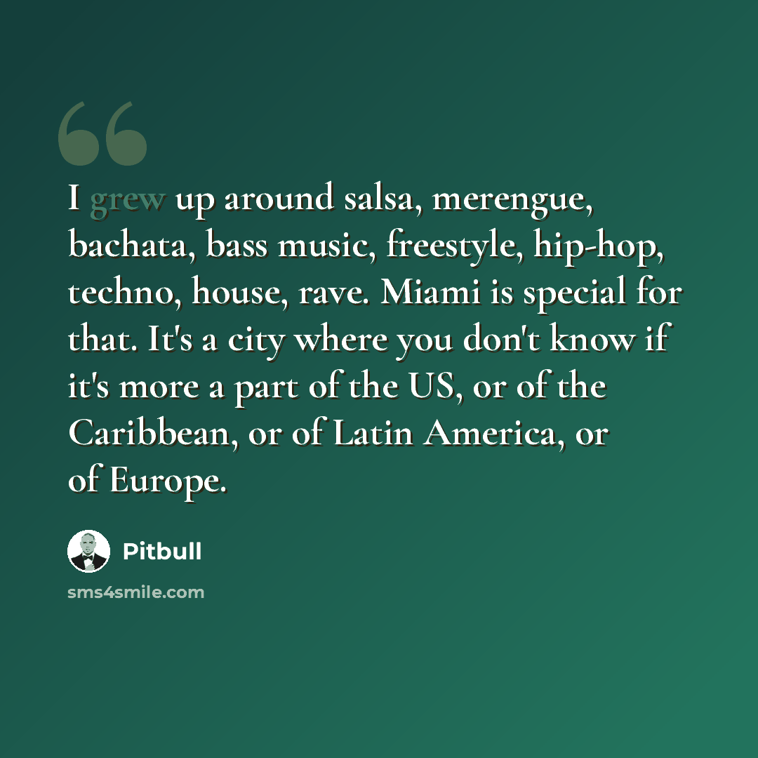 “I grew up around salsa, merengue, bachata, bass music, freestyle, hip-hop, techno, house, rave. Miami is special for that. It's a city where you don't know if it's more a part of the US, or of the Caribbean, or of Latin America, or of Europe.” quote by Pitbull