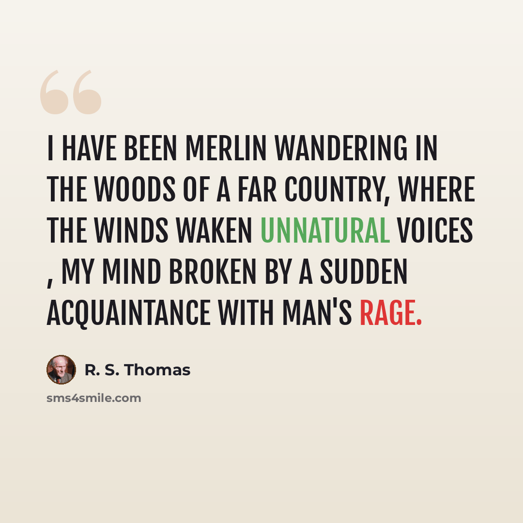 “I have been Merlin wandering in the woods Of a far country, where the winds waken Unnatural voices , my mind broken By a sudden acquaintance with man's rage.” quote by R. S. Thomas