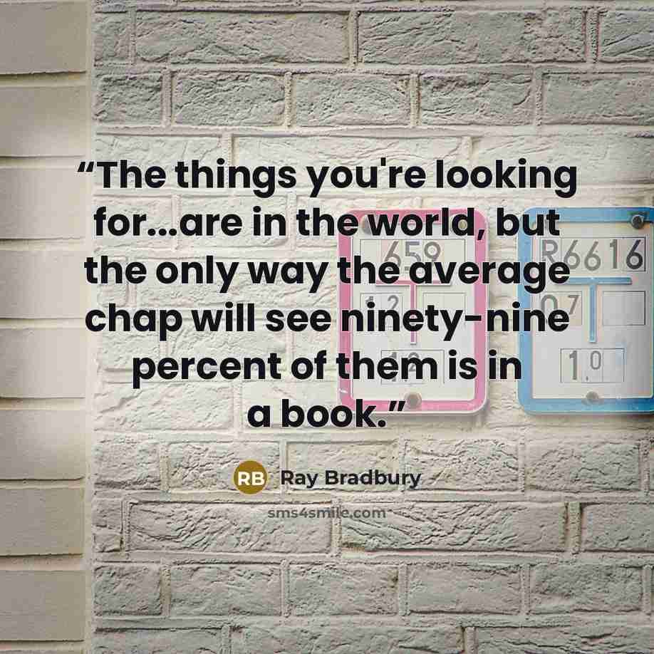 “The things you're looking for...are in the world, but the only way the average chap will see ninety-nine percent of them is in a book.” quote by Ray Bradbury