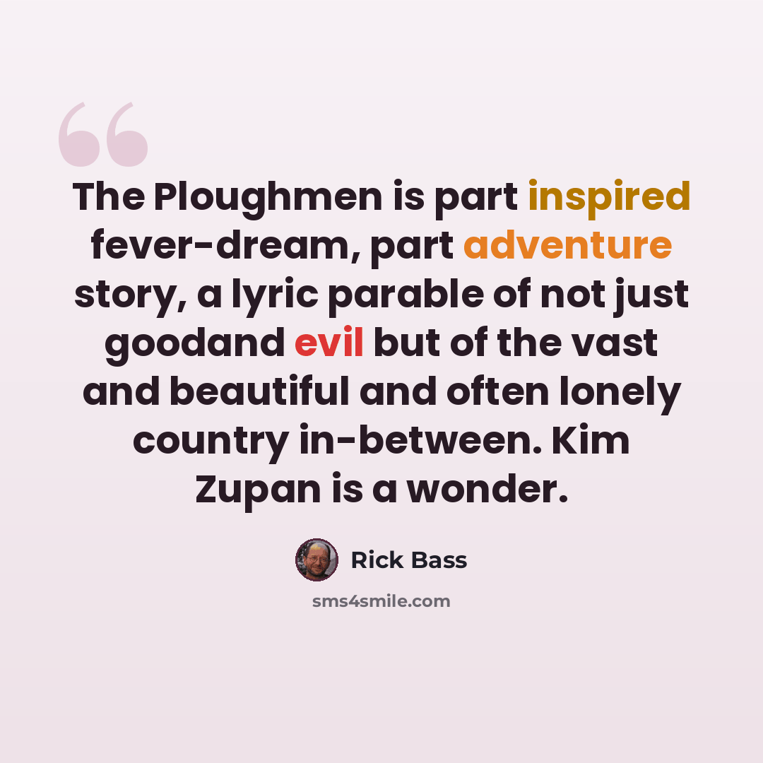 “The Ploughmen is part inspired fever-dream, part adventure story, a lyric parable of not just goodand evil but of the vast and beautiful and often lonely country in-between. Kim Zupan is a wonder.” quote by Rick Bass
