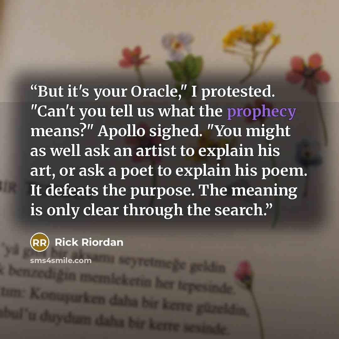 “But it's your Oracle," I protested. "Can't you tell us what the prophecy means?" Apollo sighed. "You might as well ask an artist to explain his art, or ask a poet to explain his poem. It defeats the purpose. The meaning is only clear through the search.” quote by Rick Riordan