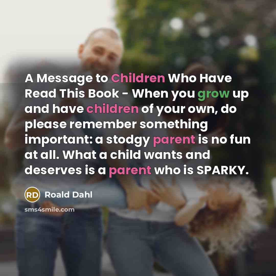“A Message to Children Who Have Read This Book - When you grow up and have children of your own, do please remember something important: a stodgy parent is no fun at all. What a child wants and deserves is a parent who is SPARKY.” quote by Roald Dahl
