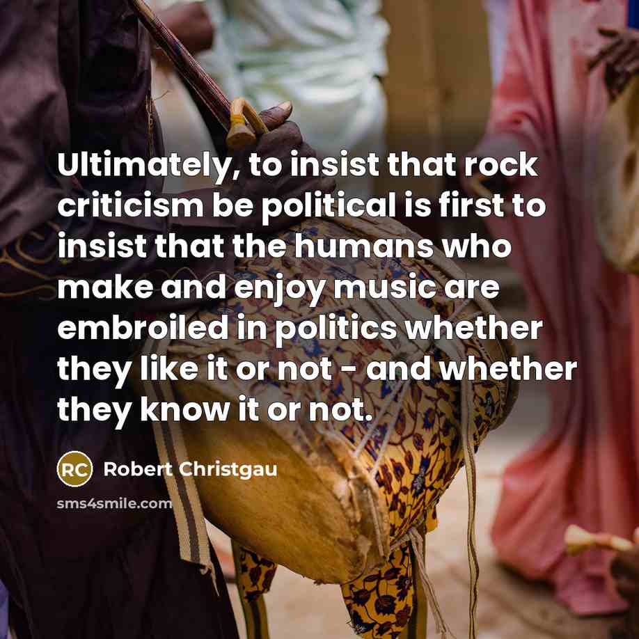 “Ultimately, to insist that rock criticism be political is first to insist that the humans who make and enjoy music are embroiled in politics whether they like it or not - and whether they know it or not.” quote by Robert Christgau