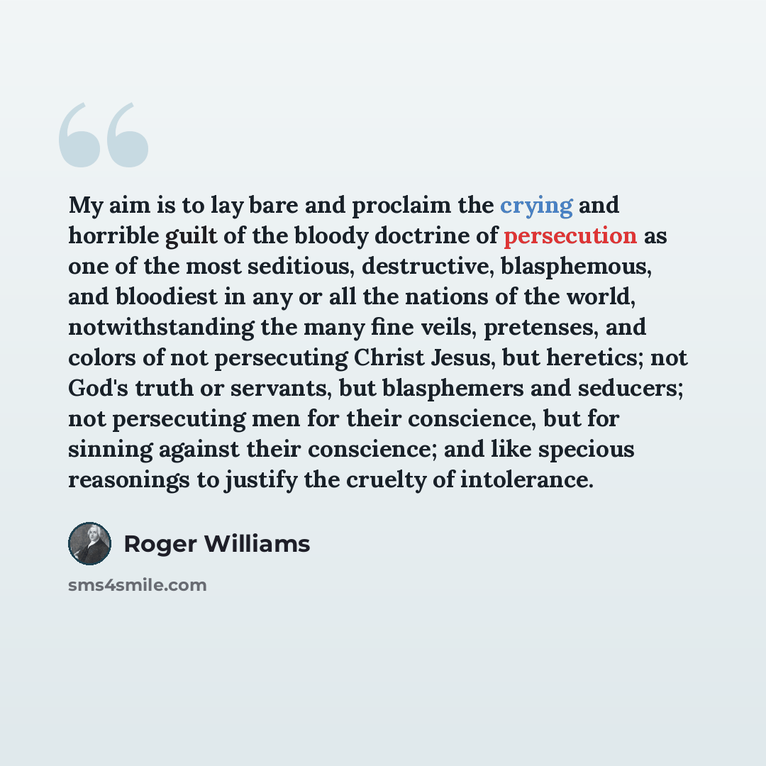 “My aim is to lay bare and proclaim the crying and horrible guilt of the bloody doctrine of persecution as one of the most seditious, destructive, blasphemous, and bloodiest in any or all the nations of the world, notwithstanding the many fine veils, pretenses, and colors of not persecuting Christ…” quote by Roger Williams