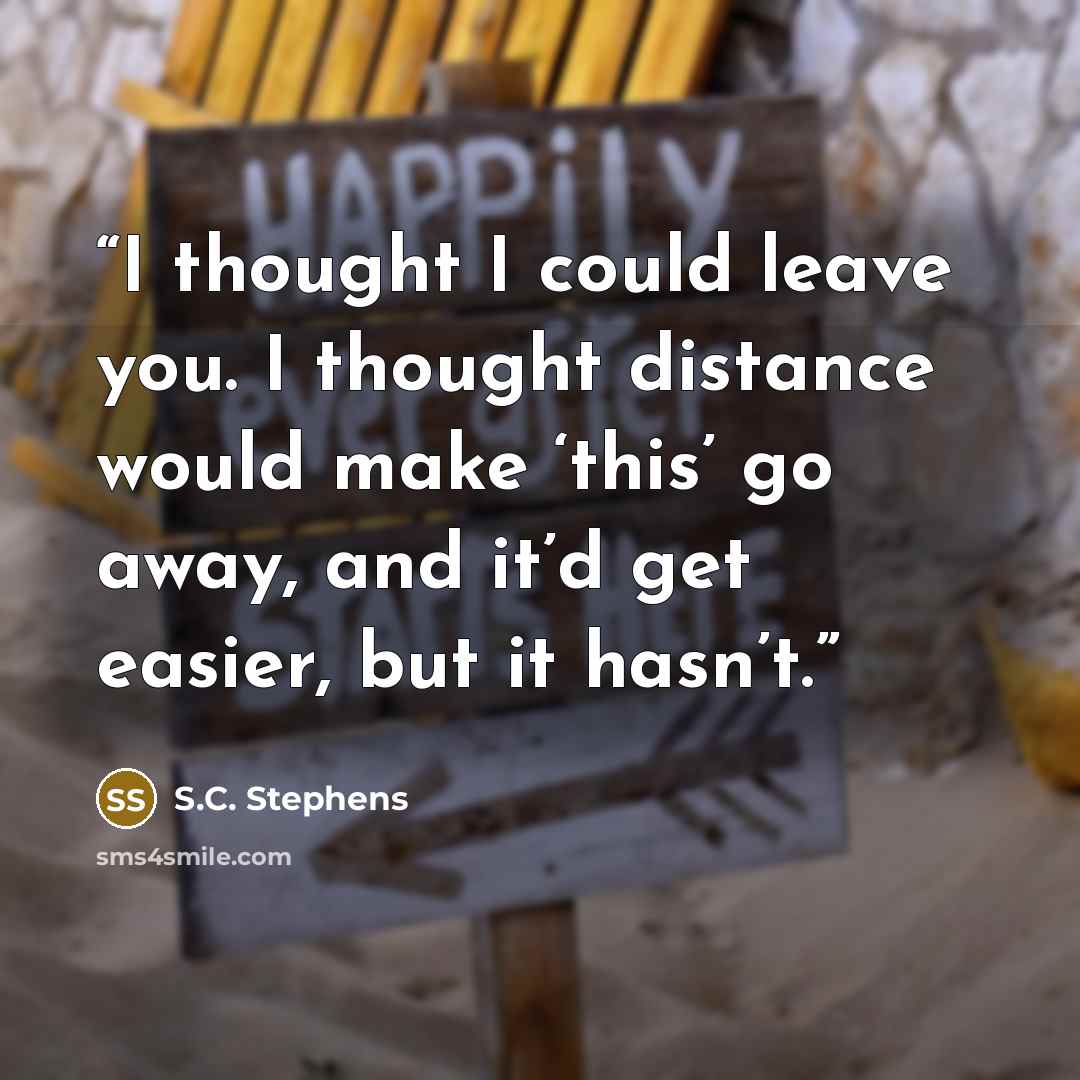 “I thought I could leave you. I thought distance would make ‘this’ go away, and it’d get easier, but it hasn’t.” quote by S.C. Stephens