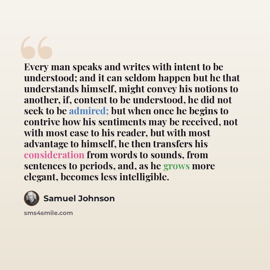 “Every man speaks and writes with intent to be understood; and it can seldom happen but he that understands himself, might convey his notions to another, if, content to be understood, he did not seek to be admired; but when once he begins to contrive how his sentiments may be received, not with…” quote by Samuel Johnson