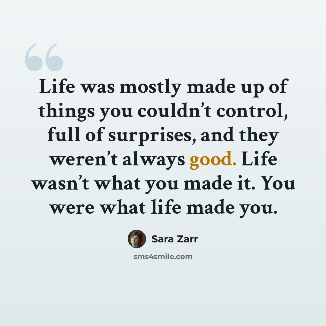 “Life was mostly made up of things you couldn’t control, full of surprises, and they weren’t always good. Life wasn’t what you made it. You were what life made you.” quote by Sara Zarr