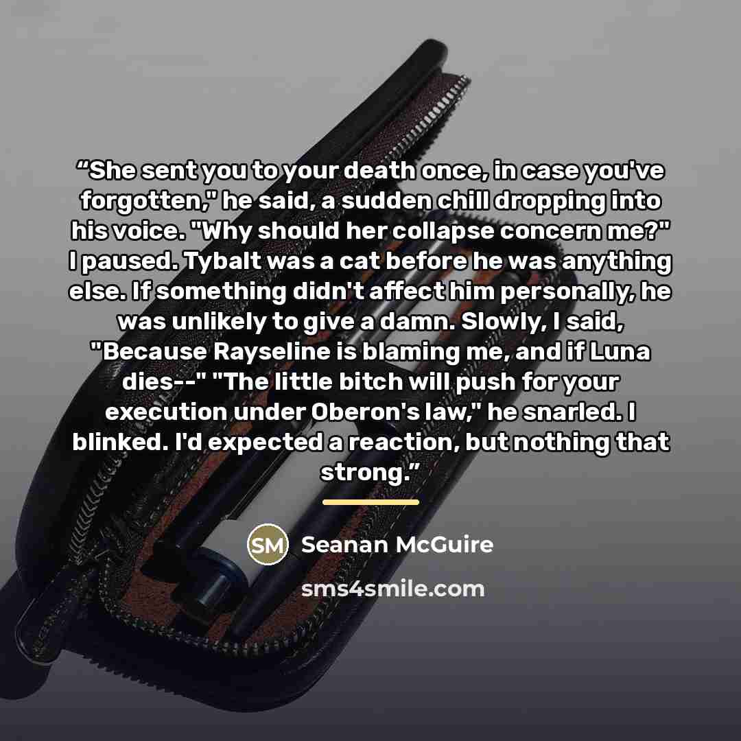 “She sent you to your death once, in case you've forgotten," he said, a sudden chill dropping into his voice. "Why should her collapse concern me?" I paused. Tybalt was a cat before he was anything else. If something didn't affect him personally, he was unlikely to give a damn. Slowly, I said…” quote by Seanan McGuire
