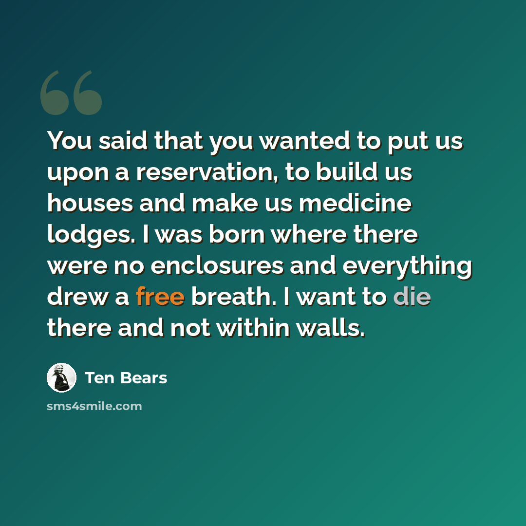 “You said that you wanted to put us upon a reservation, to build us houses and make us medicine lodges. I was born where there were no enclosures and everything drew a free breath. I want to die there and not within walls.” quote by Ten Bears
