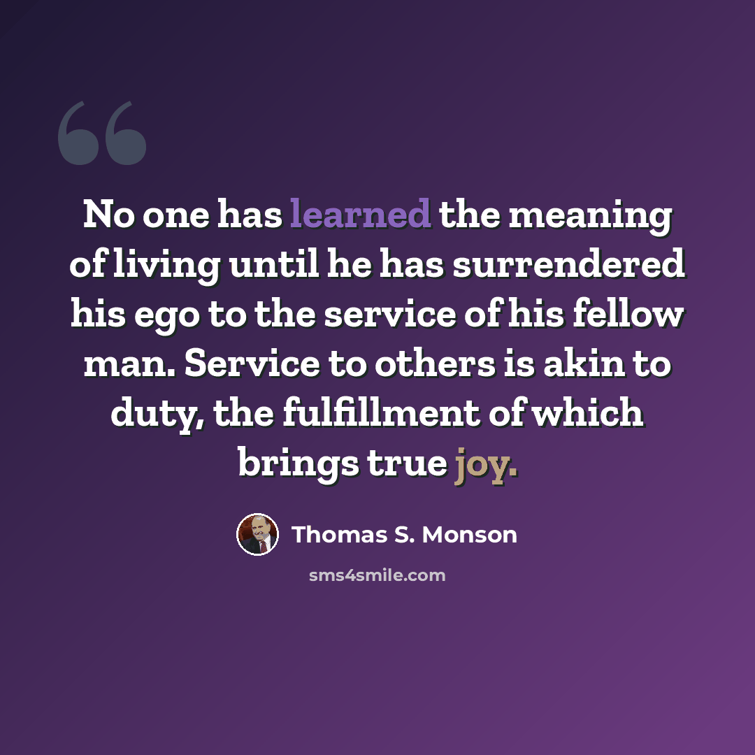 “No one has learned the meaning of living until he has surrendered his ego to the service of his fellow man. Service to others is akin to duty, the fulfillment of which brings true joy.” quote by Thomas S. Monson