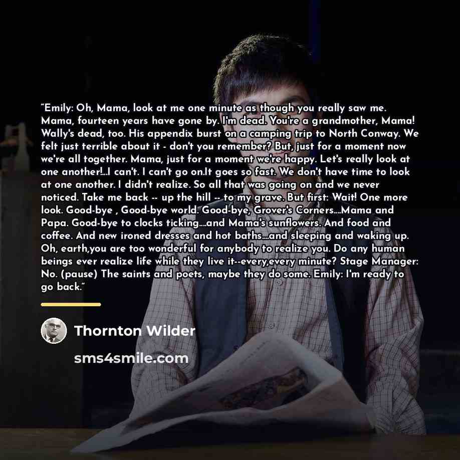 “Emily: Oh, Mama, look at me one minute as though you really saw me. Mama, fourteen years have gone by. I'm dead. You're a grandmother, Mama! Wally's dead, too. His appendix burst on a camping trip to North Conway. We felt just terrible about it - don't you remember? But, just for a moment now…” quote by Thornton Wilder