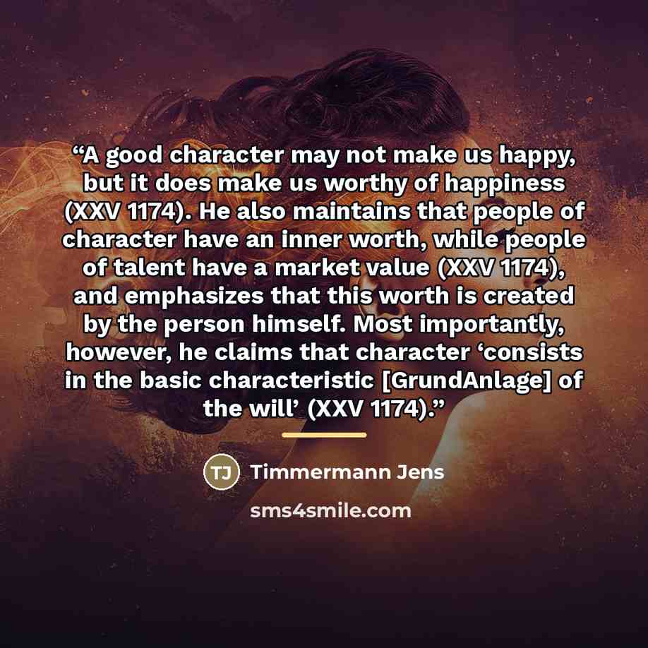 “A good character may not make us happy, but it does make us worthy of happiness (XXV 1174). He also maintains that people of character have an inner worth, while people of talent have a market value (XXV 1174), and emphasizes that this worth is created by the person himself. Most importantly…” quote by Timmermann Jens