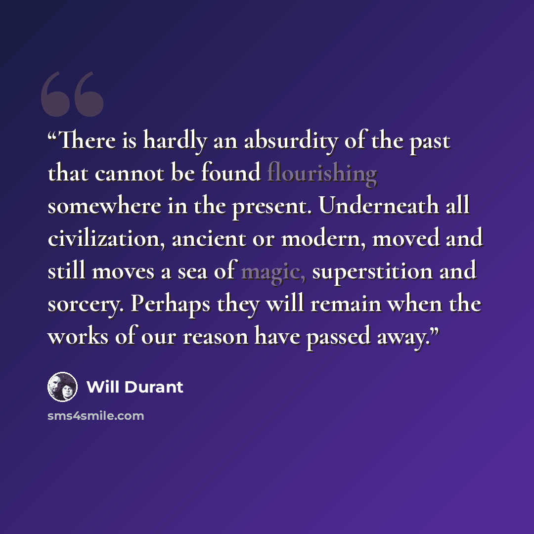 “There is hardly an absurdity of the past that cannot be found flourishing somewhere in the present. Underneath all civilization, ancient or modern, moved and still moves a sea of magic, superstition and sorcery. Perhaps they will remain when the works of our reason have passed away.” quote by Will Durant