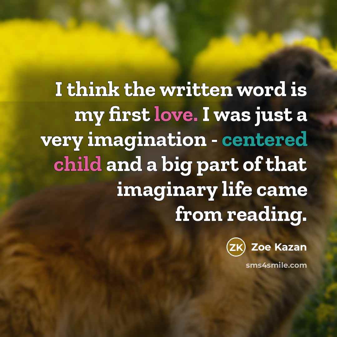 “I think the written word is my first love. I was just a very imagination - centered child and a big part of that imaginary life came from reading.” quote by Zoe Kazan