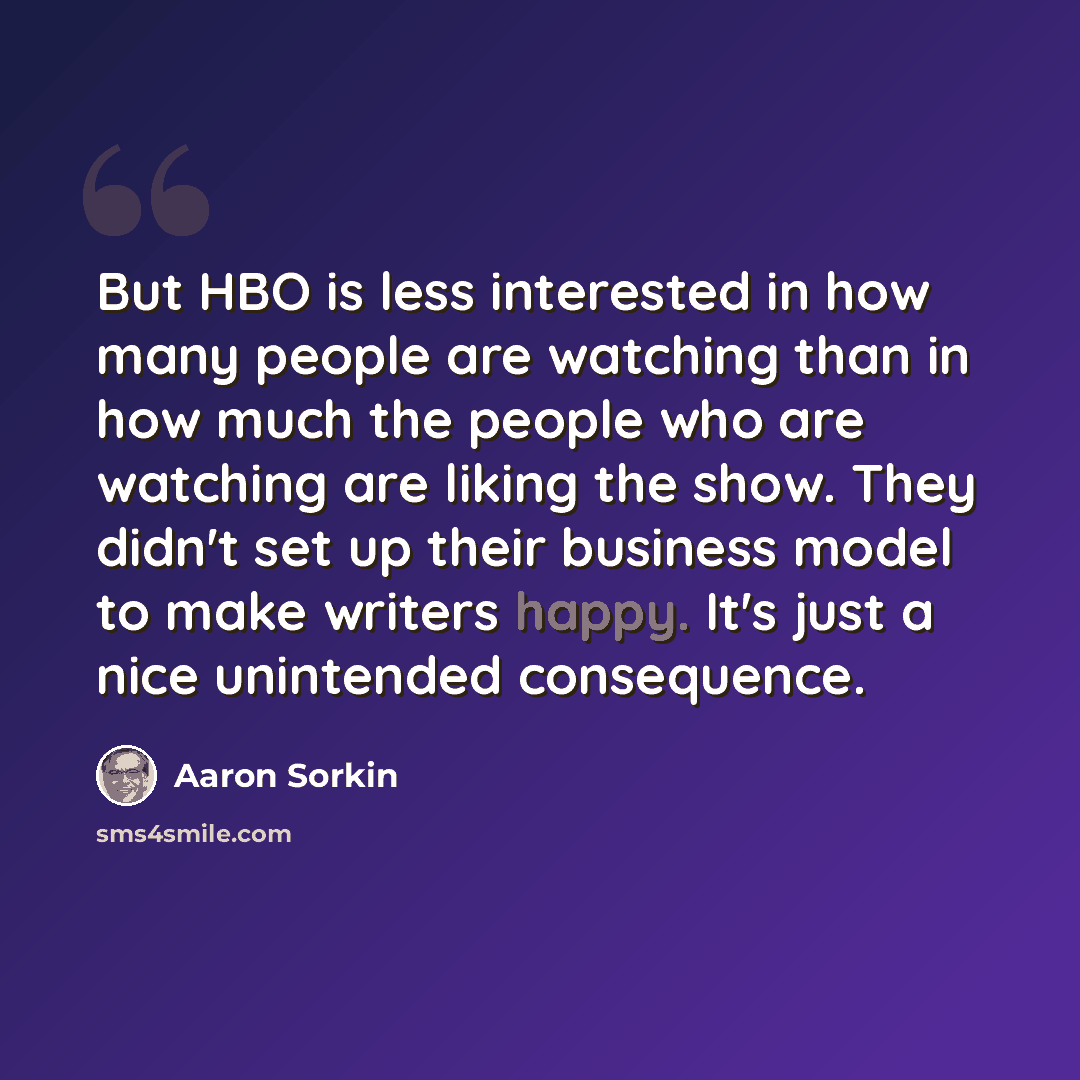 “But HBO is less interested in how many people are watching than in how much the people who are watching are liking the show. They didn't set up their business model to make writers happy. It's just a nice unintended consequence.” quote by Aaron Sorkin