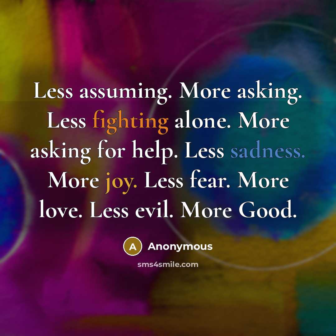 “Less assuming. More asking. Less fighting alone. More asking for help. Less sadness. More joy. Less fear. More love. Less evil. More Good.” quote by Anonymous