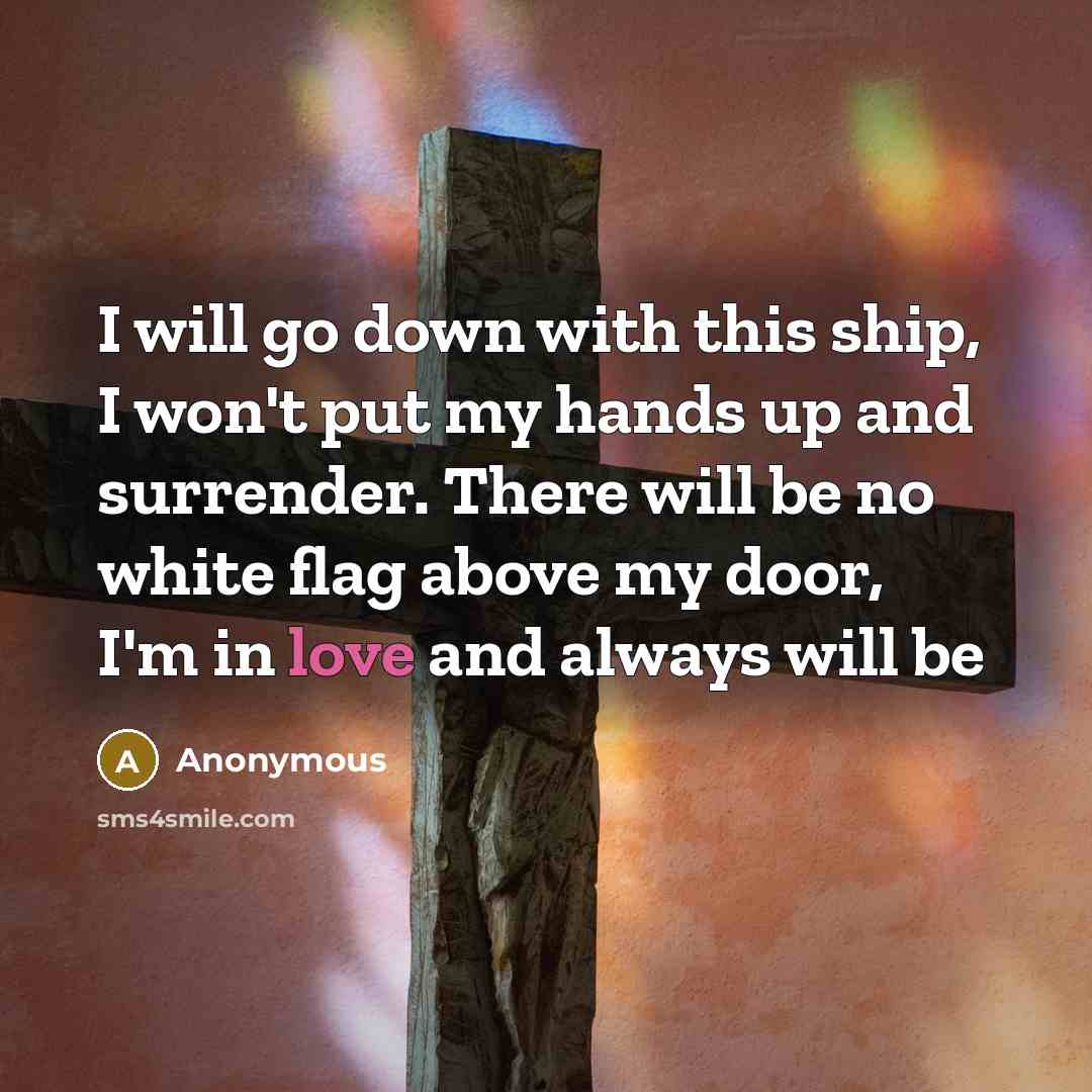 “I will go down with this ship, I won't put my hands up and surrender. There will be no white flag above my door, I'm in love and always will be” quote by Anonymous