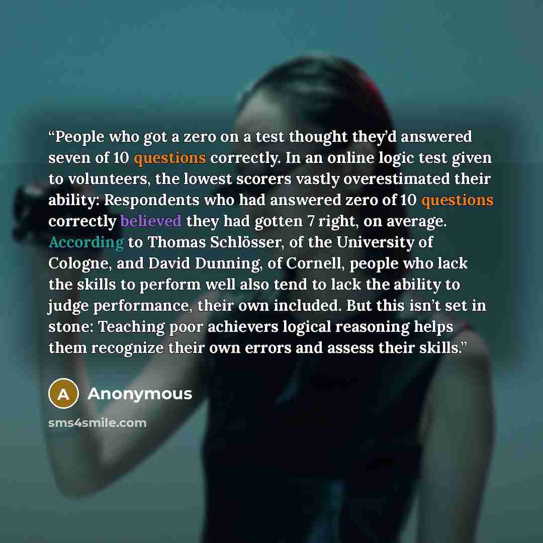 “People who got a zero on a test thought they’d answered seven of 10 questions correctly. In an online logic test given to volunteers, the lowest scorers vastly overestimated their ability: Respondents who had answered zero of 10 questions correctly believed they had gotten 7 right, on average…” quote by Anonymous