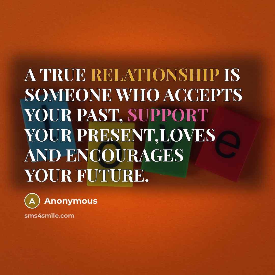 “A TRUE RELATIONSHIP IS SOMEONE WHO ACCEPTS YOUR PAST, SUPPORT YOUR PRESENT,LOVES AND ENCOURAGES YOUR FUTURE.” quote by Anonymous