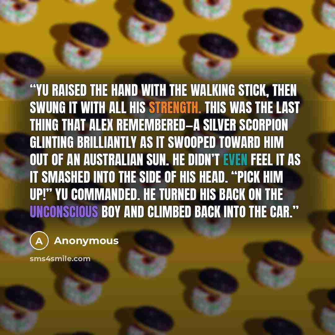 “Yu raised the hand with the walking stick, then swung it with all his strength. This was the last thing that Alex remembered—a silver scorpion glinting brilliantly as it swooped toward him out of an Australian sun. He didn’t even feel it as it smashed into the side of his head. “Pick him up!” Yu…” quote by Anonymous